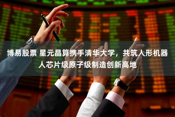 博易股票 星元晶算携手清华大学，共筑人形机器人芯片级原子级制造创新高地