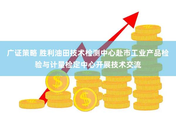 广证策略 胜利油田技术检测中心赴市工业产品检验与计量检定中心开展技术交流