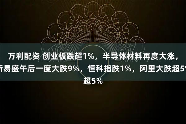 万利配资 创业板跌超1%，半导体材料再度大涨，新易盛午后一度大跌9%，恒科指跌1%，阿里大跌超5%