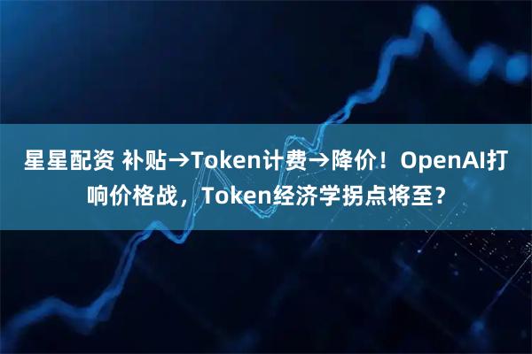星星配资 补贴→Token计费→降价！OpenAI打响价格战，Token经济学拐点将至？