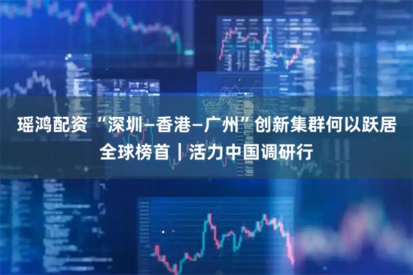 瑶鸿配资 “深圳—香港—广州”创新集群何以跃居全球榜首｜活力中国调研行