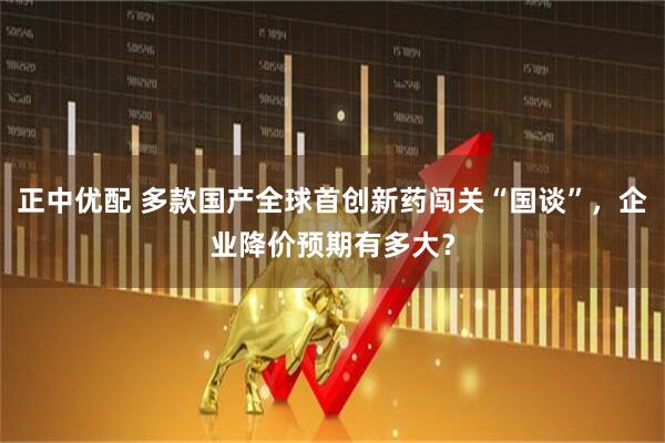 正中优配 多款国产全球首创新药闯关“国谈”，企业降价预期有多大？