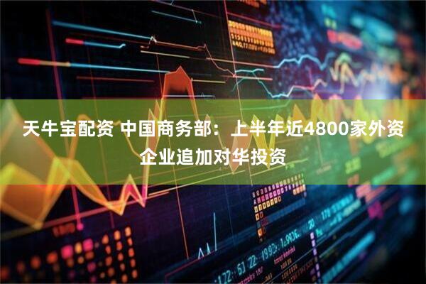 天牛宝配资 中国商务部：上半年近4800家外资企业追加对华投资