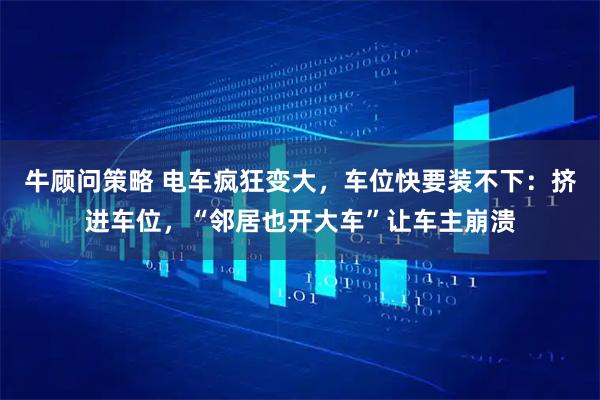 牛顾问策略 电车疯狂变大，车位快要装不下：挤进车位，“邻居也开大车”让车主崩溃