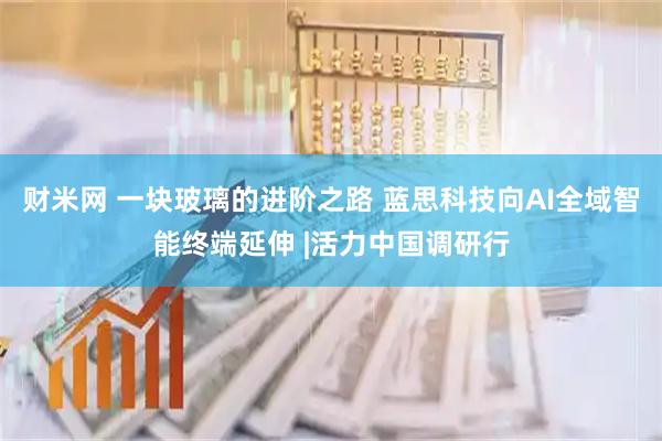财米网 一块玻璃的进阶之路 蓝思科技向AI全域智能终端延伸 |活力中国调研行